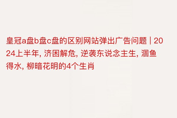 皇冠a盘b盘c盘的区别网站弹出广告问题 | 2024上半年, 济困解危, 逆袭东说念主生, 涸鱼得水, 柳暗花明的4个生肖