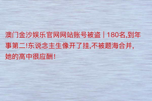 澳门金沙娱乐官网网站账号被盗 | 180名,到年事第二!东说念主生像开了挂,不被题海合并,她的高中很应酬！