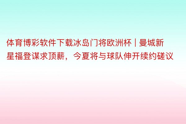 体育博彩软件下载冰岛门将欧洲杯 | 曼城新星福登谋求顶薪，今夏将与球队伸开续约磋议