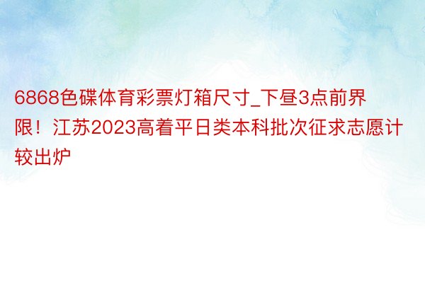 6868色碟体育彩票灯箱尺寸_下昼3点前界限！江苏2023高着平日类本科批次征求志愿计较出炉