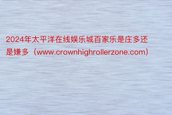 2024年太平洋在线娱乐城百家乐是庄多还是嫌多（www.crownhighrollerzone.com）