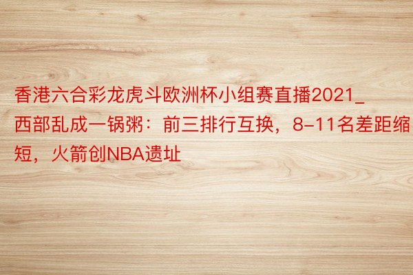 香港六合彩龙虎斗欧洲杯小组赛直播2021_西部乱成一锅粥：前三排行互换，8-11名差距缩短，火箭创NBA遗址