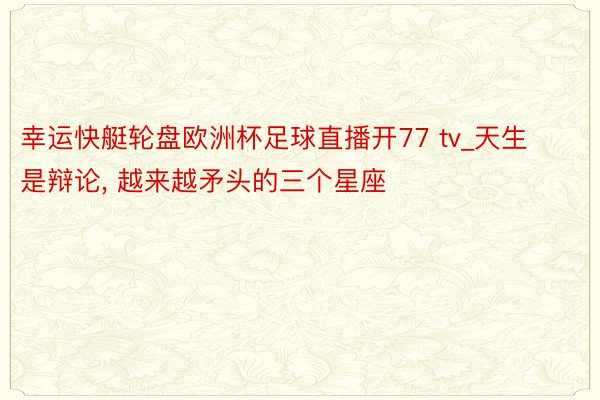 幸运快艇轮盘欧洲杯足球直播开77 tv_天生是辩论, 越来越矛头的三个星座