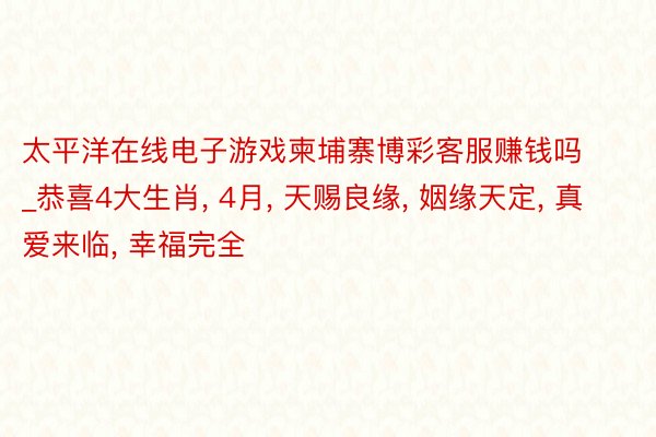 太平洋在线电子游戏柬埔寨博彩客服赚钱吗_恭喜4大生肖， 4月， 天赐良缘， 姻缘天定， 真爱来临， 幸福完全