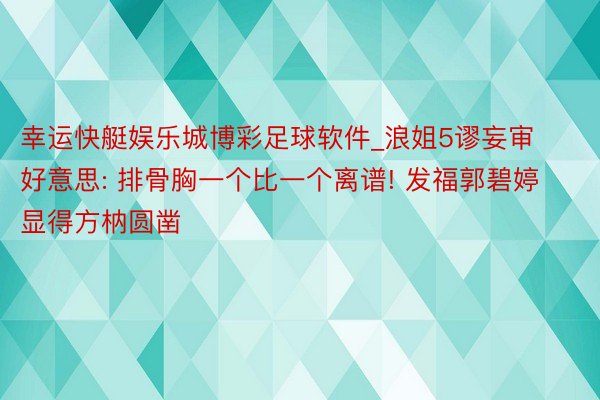 幸运快艇娱乐城博彩足球软件_浪姐5谬妄审好意思: 排骨胸一个比一个离谱! 发福郭碧婷显得方枘圆凿