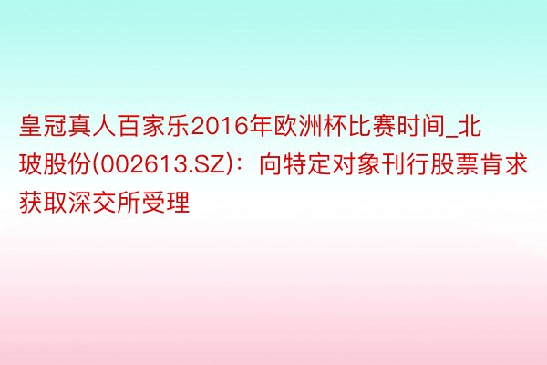 皇冠真人百家乐2016年欧洲杯比赛时间_北玻股份(002613.SZ)：向特定对象刊行股票肯求获取深交所受理