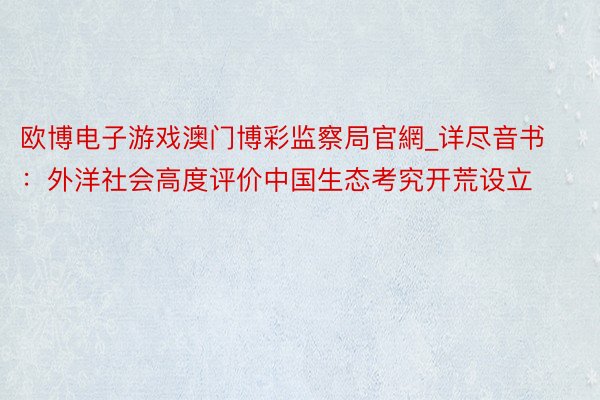 欧博电子游戏澳门博彩监察局官網_详尽音书：外洋社会高度评价中国生态考究开荒设立