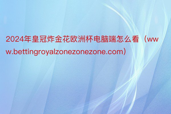 2024年皇冠炸金花欧洲杯电脑端怎么看（www.bettingroyalzonezonezone.com）