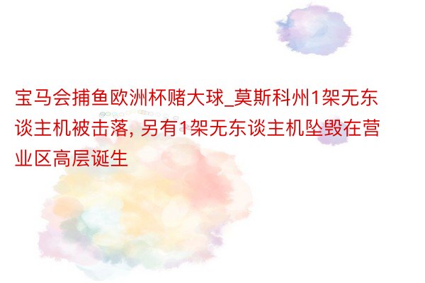 宝马会捕鱼欧洲杯赌大球_莫斯科州1架无东谈主机被击落, 另有1架无东谈主机坠毁在营业区高层诞生