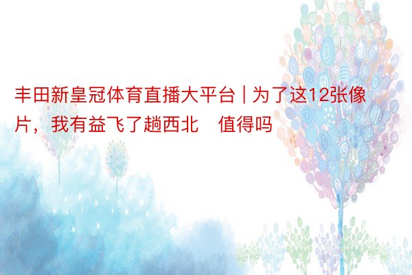 丰田新皇冠体育直播大平台 | 为了这12张像片，我有益飞了趟西北❗值得吗️❓