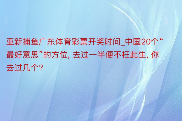 亚新捕鱼广东体育彩票开奖时间_中国20个“最好意思”的方位, 去过一半便不枉此生, 你去过几个?