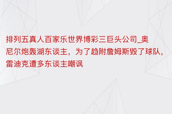 排列五真人百家乐世界博彩三巨头公司_奥尼尔炮轰湖东谈主，为了趋附詹姆斯毁了球队，雷迪克遭多东谈主嘲讽