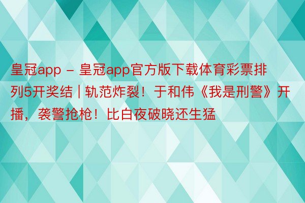 皇冠app - 皇冠app官方版下载体育彩票排列5开奖结 | 轨范炸裂！于和伟《我是刑警》开播，袭警抢枪！比白夜破晓还生猛