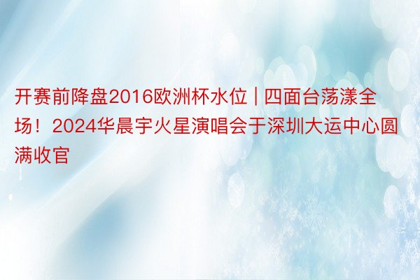 开赛前降盘2016欧洲杯水位 | 四面台荡漾全场！2024华晨宇火星演唱会于深圳大运中心圆满收官