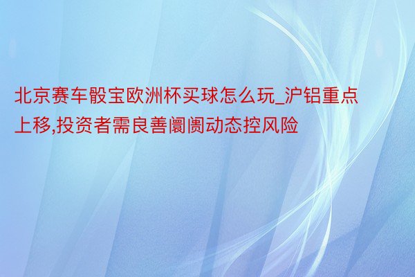 北京赛车骰宝欧洲杯买球怎么玩_沪铝重点上移,投资者需良善阛阓动态控风险