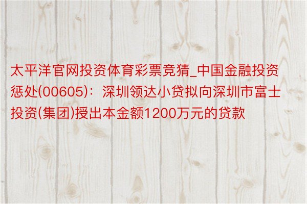 太平洋官网投资体育彩票竞猜_中国金融投资惩处(00605)：深圳领达小贷拟向深圳市富士投资(集团)授出本金额1200万元的贷款