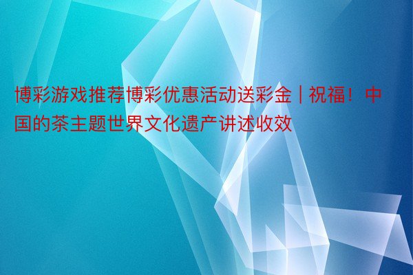 博彩游戏推荐博彩优惠活动送彩金 | 祝福！中国的茶主题世界文化遗产讲述收效