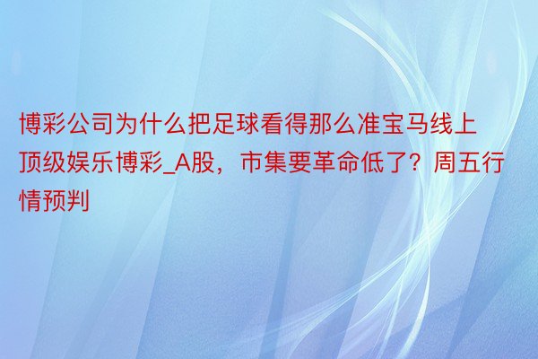 博彩公司为什么把足球看得那么准宝马线上顶级娱乐博彩_A股，市集要革命低了？周五行情预判