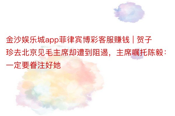 金沙娱乐城app菲律宾博彩客服赚钱 | 贺子珍去北京见毛主席却遭到阻遏，主席嘱托陈毅：一定要眷注好她