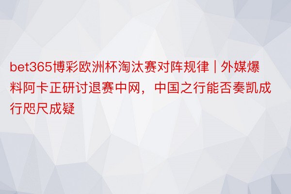 bet365博彩欧洲杯淘汰赛对阵规律 | 外媒爆料阿卡正研讨退赛中网，中国之行能否奏凯成行咫尺成疑