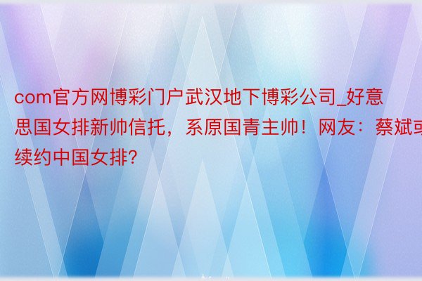 com官方网博彩门户武汉地下博彩公司_好意思国女排新帅信托，系原国青主帅！网友：蔡斌或续约中国女排？