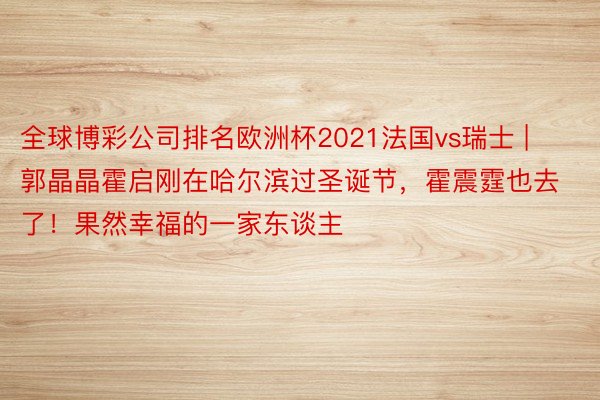 全球博彩公司排名欧洲杯2021法国vs瑞士 | 郭晶晶霍启刚在哈尔滨过圣诞节，霍震霆也去了！果然幸福的一家东谈主