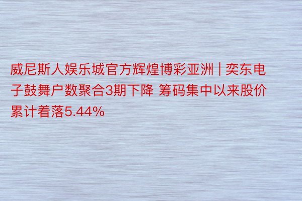 威尼斯人娱乐城官方辉煌博彩亚洲 | 奕东电子鼓舞户数聚合3期下降 筹码集中以来股价累计着落5.44%